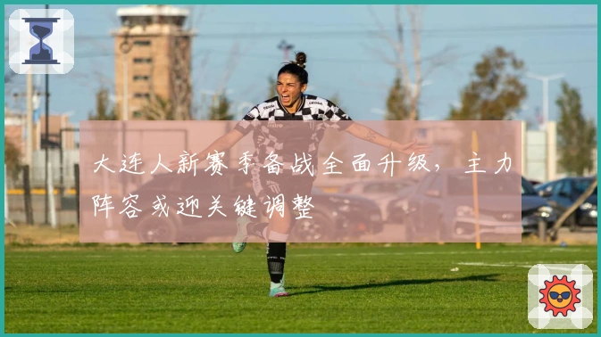 大连人新赛季备战全面升级，主力阵容或迎关键调整