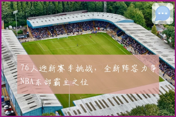 76人迎新赛季挑战，全新阵容力争NBA东部霸主之位