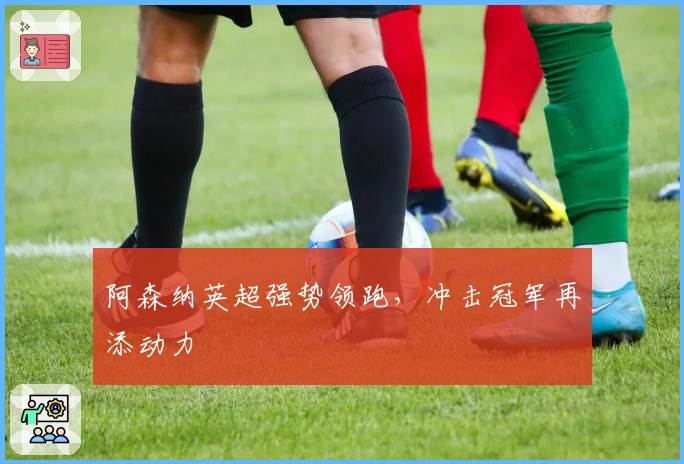 阿森纳英超强势领跑，冲击冠军再添动力