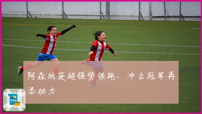 阿森纳英超强势领跑,冲击冠军再添动力