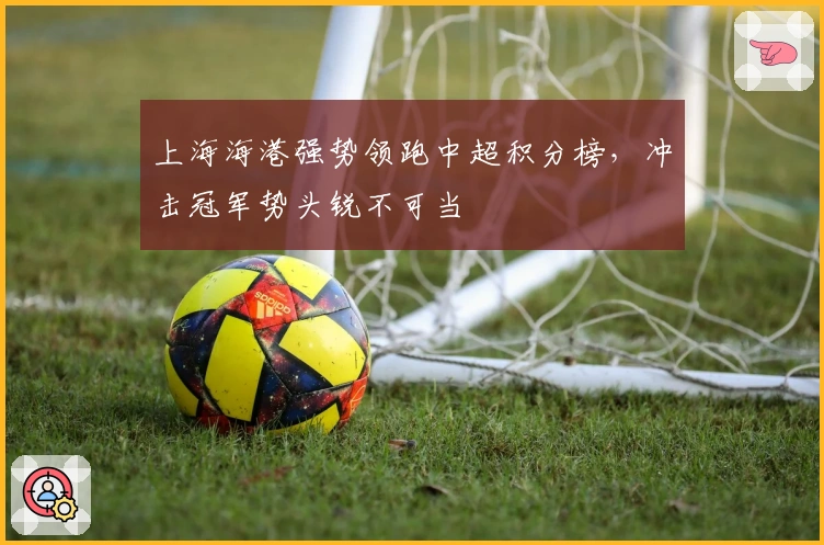 上海海港强势领跑中超积分榜，冲击冠军势头锐不可当