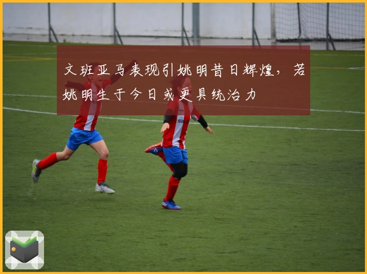 文班亚马表现引姚明昔日辉煌,若姚明生于今日或更具统治力