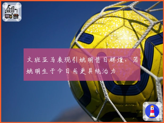 文班亚马表现引姚明昔日辉煌，若姚明生于今日或更具统治力