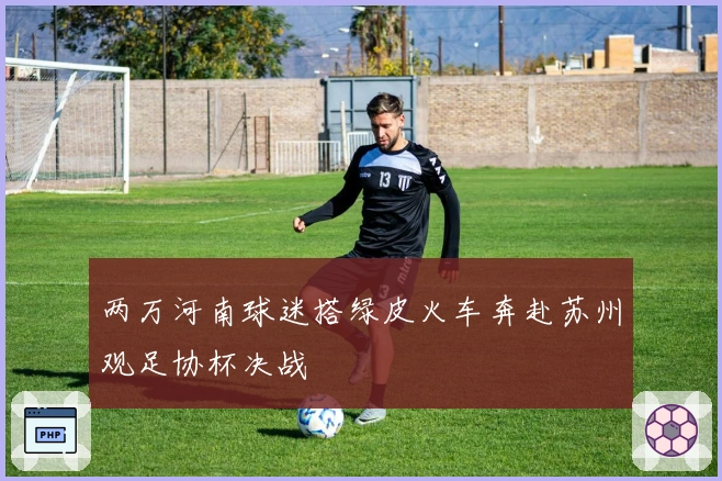 两万河南球迷搭绿皮火车奔赴苏州观足协杯决战