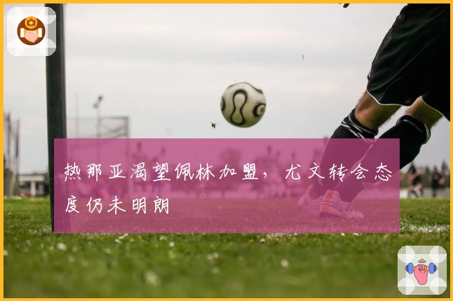 热那亚渴望佩林加盟,尤文转会态度仍未明朗