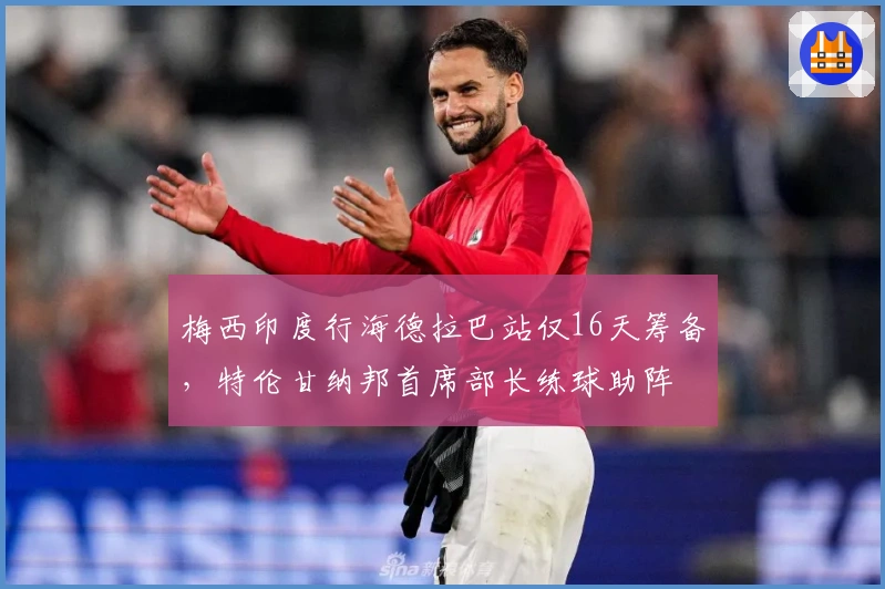 梅西印度行海德拉巴站仅16天筹备,特伦甘纳邦首席部长练球助阵