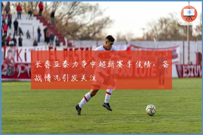 长春亚泰力争中超新赛季佳绩，备战情况引发关注