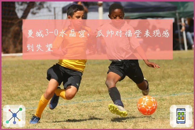 曼城3-0水晶宫，瓜帅对福登表现感到失望