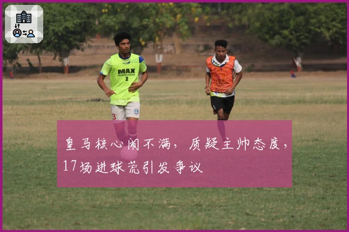 皇马核心闹不满，质疑主帅态度，17场进球荒引发争议