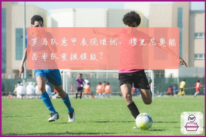 罗马队意甲表现堪忧，穆里尼奥能否率队重振旗鼓？