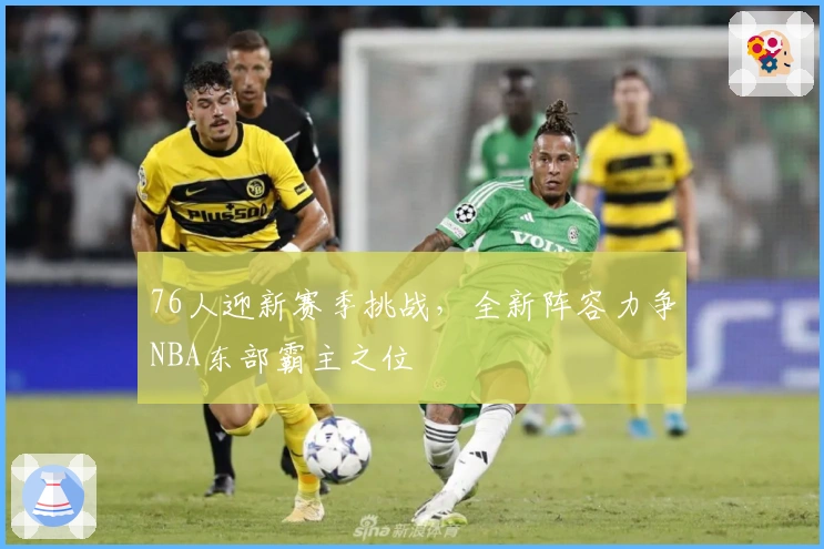 76人迎新赛季挑战,全新阵容力争NBA东部霸主之位