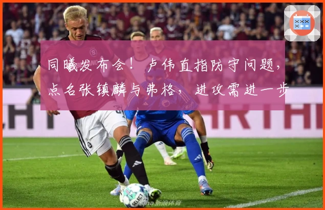 同曦发布会！卢伟直指防守问题，点名张镇麟与弗格，进攻需进一步磨合！