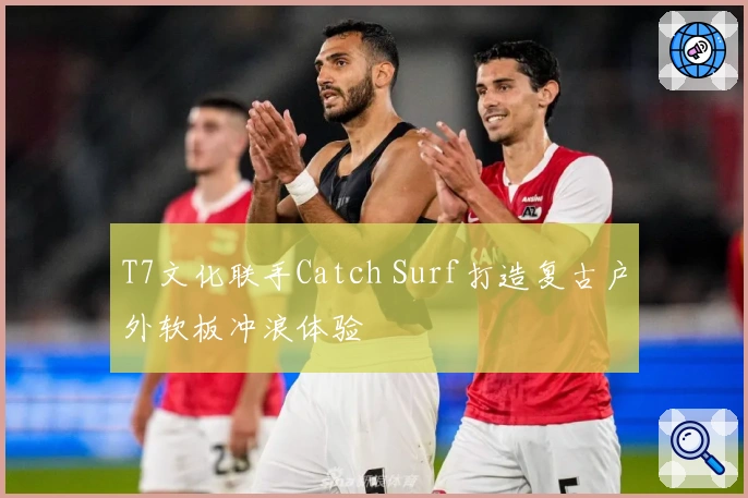 T7文化联手Catch Surf打造复古户外软板冲浪体验