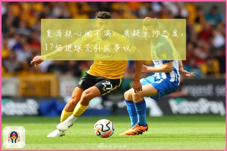 皇马核心闹不满,质疑主帅态度,17场进球荒引发争议