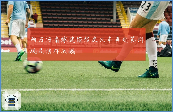 两万河南球迷搭绿皮火车奔赴苏州观足协杯决战